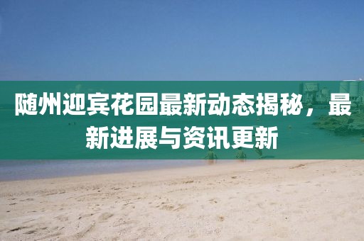 随州迎宾花园最新动态揭秘，最新进展与资讯更新