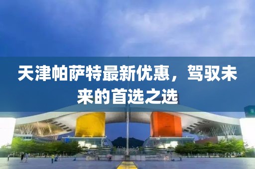 天津帕萨特最新优惠，驾驭未来的首选之选