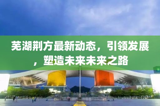 芜湖荆方最新动态，引领发展，塑造未来未来之路