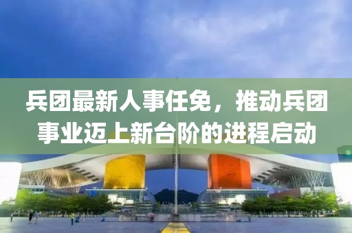 兵团最新人事任免，推动兵团事业迈上新台阶的进程启动