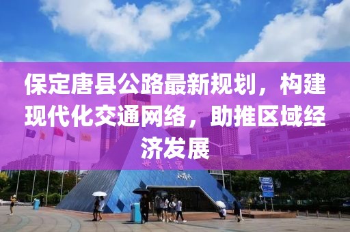 保定唐县公路最新规划，构建现代化交通网络，助推区域经济发展