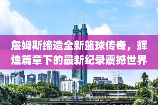 詹姆斯缔造全新篮球传奇，辉煌篇章下的最新纪录震撼世界