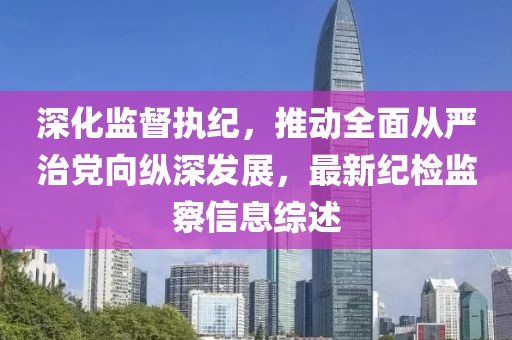 深化监督执纪，推动全面从严治党向纵深发展，最新纪检监察信息综述