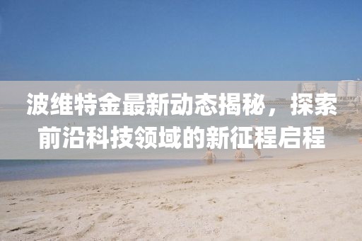 波维特金最新动态揭秘，探索前沿科技领域的新征程启程