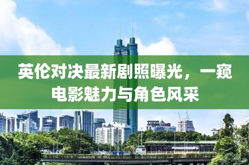 英伦对决最新剧照曝光，一窥电影魅力与角色风采