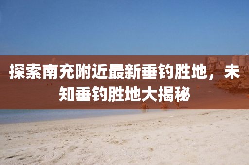 探索南充附近最新垂钓胜地，未知垂钓胜地大揭秘