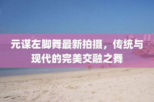 元谋左脚舞最新拍摄，传统与现代的完美交融之舞