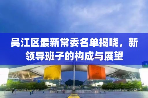 吴江区最新常委名单揭晓，新领导班子的构成与展望