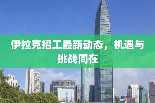 伊拉克招工最新动态，机遇与挑战同在