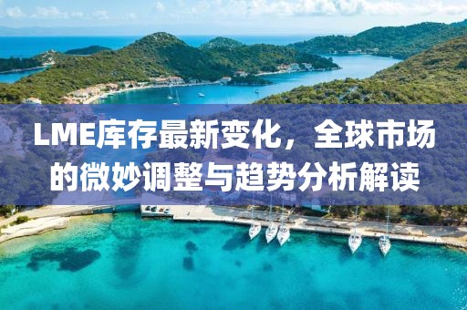LME库存最新变化，全球市场的微妙调整与趋势分析解读