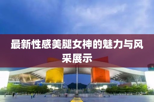 最新性感美腿女神的魅力与风采展示