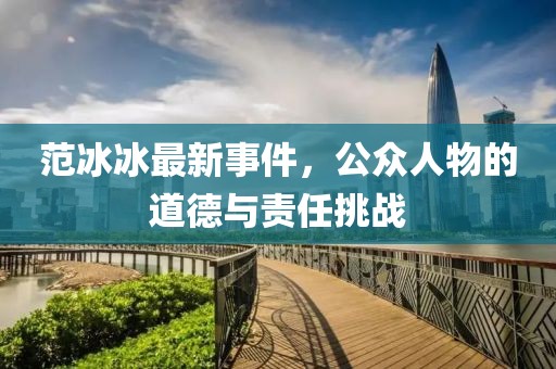 范冰冰最新事件，公众人物的道德与责任挑战