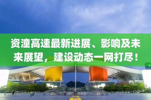 资潼高速最新进展、影响及未来展望，建设动态一网打尽！