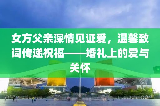 女方父亲深情见证爱，温馨致词传递祝福——婚礼上的爱与关怀