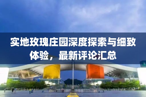 实地玫瑰庄园深度探索与细致体验，最新评论汇总