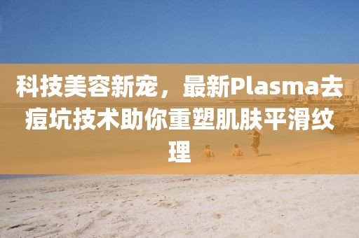 科技美容新宠，最新Plasma去痘坑技术助你重塑肌肤平滑纹理