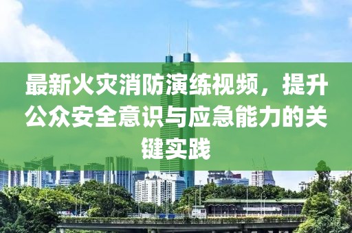 最新火灾消防演练视频，提升公众安全意识与应急能力的关键实践