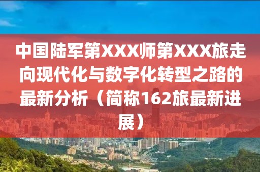 中国陆军第XXX师第XXX旅走向现代化与数字化转型之路的最新分析（简称162旅最新进展）
