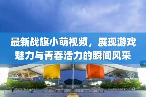 最新战旗小萌视频，展现游戏魅力与青春活力的瞬间风采