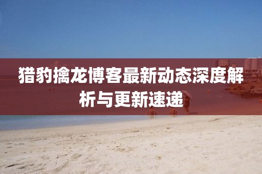 猎豹擒龙博客最新动态深度解析与更新速递
