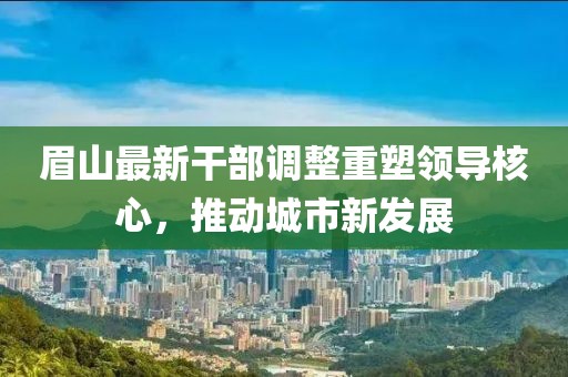 眉山最新干部调整重塑领导核心，推动城市新发展