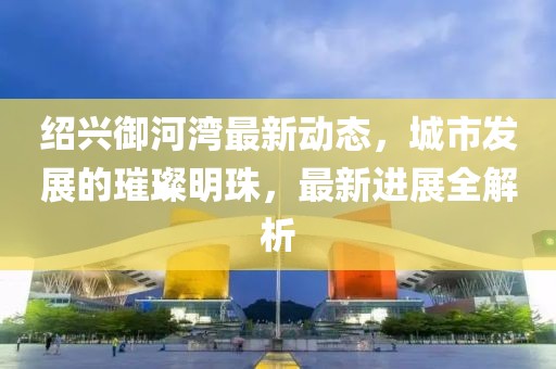 绍兴御河湾最新动态，城市发展的璀璨明珠，最新进展全解析