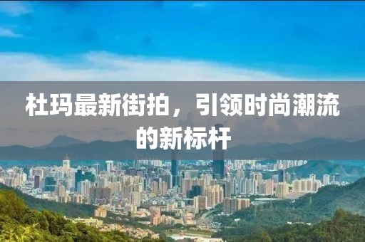 杜玛最新街拍，引领时尚潮流的新标杆