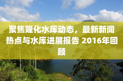 聚焦隆化水库动态，最新新闻热点与水库进展报告 2016年回顾