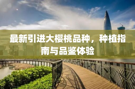 最新引进大樱桃品种，种植指南与品鉴体验