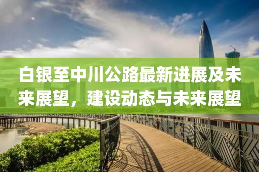 白银至中川公路最新进展及未来展望，建设动态与未来展望