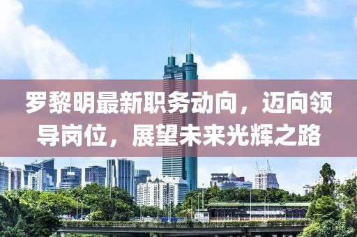 罗黎明最新职务动向，迈向领导岗位，展望未来光辉之路