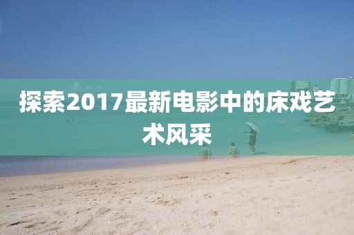 探索2017最新电影中的床戏艺术风采