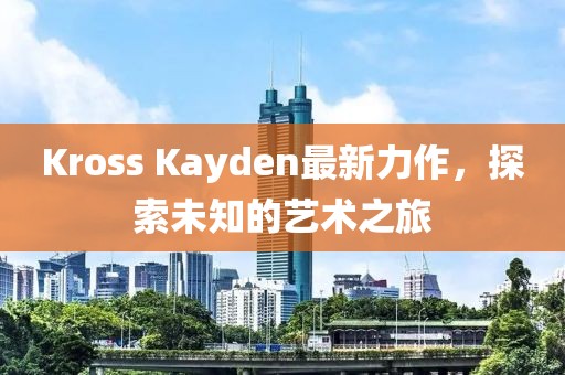 Kross Kayden最新力作，探索未知的艺术之旅