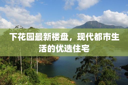 下花园最新楼盘，现代都市生活的优选住宅