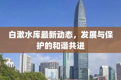 白漱水库最新动态，发展与保护的和谐共进