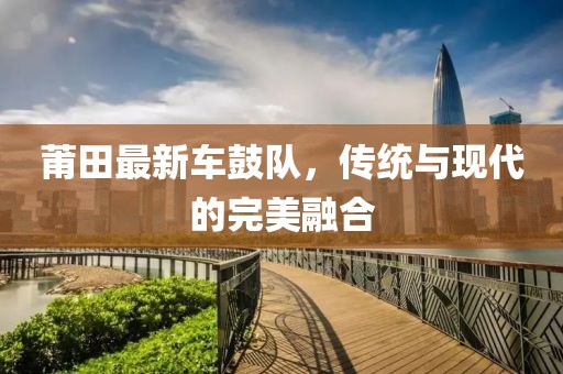莆田最新车鼓队，传统与现代的完美融合