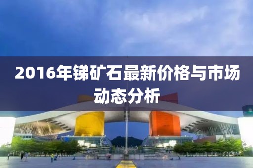 2016年锑矿石最新价格与市场动态分析