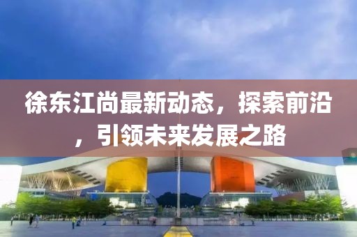 徐东江尚最新动态，探索前沿，引领未来发展之路