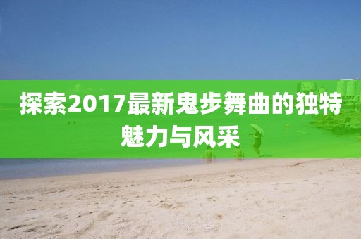 探索2017最新鬼步舞曲的独特魅力与风采