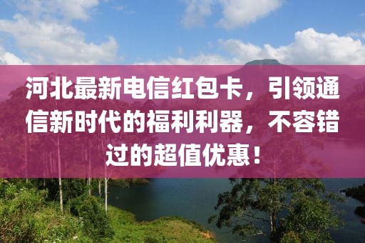 河北最新电信红包卡，引领通信新时代的福利利器，不容错过的超值优惠！