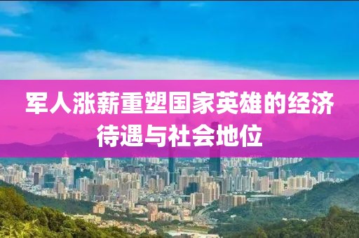军人涨薪重塑国家英雄的经济待遇与社会地位