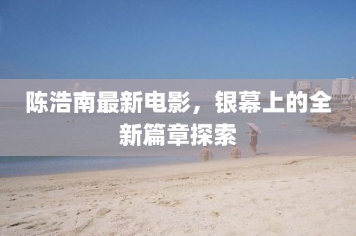 陈浩南最新电影，银幕上的全新篇章探索