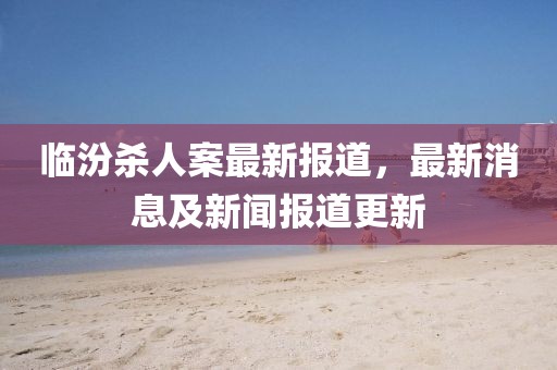 临汾杀人案最新报道，最新消息及新闻报道更新