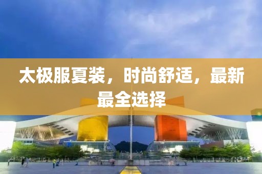 太极服夏装，时尚舒适，最新最全选择