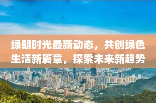 绿朗时光最新动态，共创绿色生活新篇章，探索未来新趋势