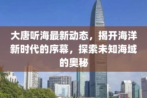 大唐听海最新动态，揭开海洋新时代的序幕，探索未知海域的奥秘