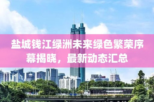 盐城钱江绿洲未来绿色繁荣序幕揭晓，最新动态汇总