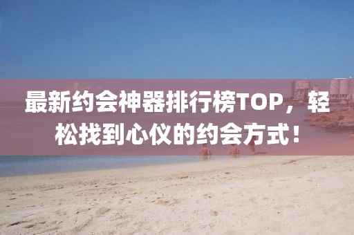 最新约会神器排行榜TOP，轻松找到心仪的约会方式！
