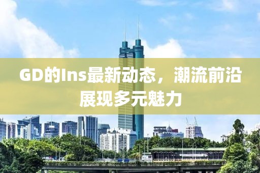 GD的Ins最新动态，潮流前沿展现多元魅力