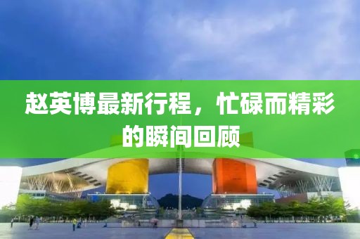 赵英博最新行程，忙碌而精彩的瞬间回顾